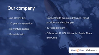 Our company
• aka Host1Plus
• 10 years in operation
• No venture capital
• Privately held
• Connected to premium Internet Transit
providers and exchanges
• 40+ people team
• Offices in UK, US, Lithuania, South Africa
and Chile
 