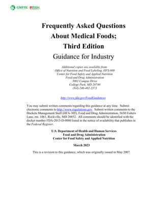 Frequently Asked Questions
About Medical Foods;
Third Edition
Guidance for Industry
Additional copies are available from:
Office of Nutrition and Food Labeling, HFS-800
Center for Food Safety and Applied Nutrition
Food and Drug Administration
5001 Campus Drive
College Park, MD 20740
(Tel) 240-402-2373
http://www.fda.gov/FoodGuidances
You may submit written comments regarding this guidance at any time. Submit
electronic comments to http://www.regulations.gov. Submit written comments to the
Dockets Management Staff (HFA-305), Food and Drug Administration, 5630 Fishers
Lane, rm. 1061, Rockville, MD 20852. All comments should be identified with the
docket number FDA-2013-D-0880 listed in the notice of availability that publishes in
the Federal Register.
U.S. Department of Health and Human Services
Food and Drug Administration
Center for Food Safety and Applied Nutrition
March 2023
This is a revision to this guidance, which was originally issued in May 2007.
 