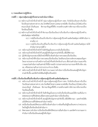 6. รายละเอียดการปฏิบัติงาน
กรณีที่ 1 กลุ่มงานคุ้มครองผู้บริโภคสามารถดาเนินการได้เอง
6.1 พนักงานเจ้าหน้าที่/เจ้าหน้าที่ กลุ่มงานคุ้มครองผู้บริโภคฯ สสจ. รับข้อร้องเรียนทางรับเรื่อง
ร้องเรียนผ่านช่องทางต่างๆ เช่น โทรศัพท์,โทรสาร,จดหมาย/หนังสือ (ร้องเรียน),เว็บไซต์,มาด้วย
ตนเอง,อีเมล์ เป็นต้นและ พิจารณาข้อมูลที่ได้รับ ตามหลักเกณฑ์การพิจารณากลั่นกรองเรื่อง
ร้องเรียนเบื้องต้น
6.2 พนักงานเจ้าหน้าที่/เจ้าหน้าที่ พิจารณาเรื่องร้องเรียนว่าเกี่ยวข้องกับการคุ้มครองผู้บริโภคด้าน
ผลิตภัณฑ์สุขภาพใช่หรือไม่
6.2.1 กรณีเรื่องร้องเรียนเกี่ยวข้องกับการคุ้มครองผู้บริโภคด้านผลิตภัณฑ์สุขภาพให้ดาเนินการ
ตามข้อ 6.3
6.2.2 กรณีเรื่องร้องเรียนที่ไม่เกี่ยวข้องกับการคุ้มครองผู้บริโภคด้านผลิตภัณฑ์สุขภาพให้
ดาเนินการตามกรณีที่ 2
6.3 พนักงานเจ้าหน้าที่/เจ้าหน้าที่ บันทึกข้อมูลในระบบงานรับเรื่องร้องเรียน
6.4 พนักงานเจ้าหน้าที่/เจ้าหน้าที่ เสนอผู้บังคับบัญชาตามลาดับชั้น เพื่อให้พิจารณา
6.5 ผู้บังคับบัญชามอบหมายให้เจ้าหน้าที่ที่เกี่ยวข้องดาเนินการตรวจสอบเรื่องร้องเรียน
6.6 พนักงานเจ้าหน้าที่ดาเนินการตรวจสอบเรื่องร้องเรียน โดยสืบสวนวิเคราะห์หาสาเหตุของปัญหา
โดยอาจประสานงานกับพนักงานเจ้าหน้าที่ระดับจังหวัด/อาเภอ เพื่อร่วมดาเนินการและ/หรือ
วางแผนร่วมดาเนินการแล้วแต่กรณี ทั้งนี้อาจจะมีการประสานหน่วยงานภายนอกที่เกี่ยวข้อง เช่น
อย. หรือหน่วยงานด้านการปราบปราม ตารวจ เป็นต้น
6.7 พนักงานเจ้าหน้าที่/เจ้าหน้าที่ จัดทารายงานผลการดาเนินการเรื่องร้องเรียนเสนอผู้บังคับบัญชา
ตามลาดับชั้น และจัดทาหนังสือแจ้งผู้ร้องเรียนต่อไป
กรณีที่ 2 เรื่องร้องเรียนที่ไม่เกี่ยวข้องกับการคุ้มครองผู้บริโภคด้านผลิตภัณฑ์สุขภาพ
6.1 พนักงานเจ้าหน้าที่/เจ้าหน้าที่ กลุ่มงานคุ้มครองผู้บริโภคฯ สสจ. รับข้อร้องเรียนทางรับเรื่อง
ร้องเรียนผ่านช่องทางต่างๆ เช่น โทรศัพท์,โทรสาร,จดหมาย/หนังสือ (ร้องเรียน),เว็บไซต์,มาด้วย
ตนเอง,อีเมล์ เป็นต้นและ พิจารณาข้อมูลที่ได้รับ ตามหลักเกณฑ์การพิจารณากลั่นกรองเรื่อง
ร้องเรียนเบื้องต้น
6.2 พนักงานเจ้าหน้าที่/เจ้าหน้าที่ บันทึกข้อมูลในระบบงานรับเรื่องร้องเรียนและให้ความเห็นในการ
ส่งต่อหน่วยงานที่รับผิดชอบเพื่อตรวจสอบและดาเนินการเรื่องร้องเรียน
6.3 พนักงานเจ้าหน้าที่/เจ้าหน้าที่ เสนอผู้บังคับบัญชาตามลาดับชั้น เพื่อให้พิจารณา และทาหนังสือ
แจ้งให้หน่วยงานที่รับผิดชอบดาเนินการต่อไป
6.4 ส่งเรื่องร้องเรียนต่อให้หน่วยงานที่เกี่ยวข้องดาเนินการ พร้อมทั้งแจ้งผู้ร้องเรียนทราบว่าหน่วยงาน
ใดเป็นผู้รับเรื่องร้องเรียนไปดาเนินการ
6.5 ติดตามผลการดาเนินการเรื่องร้องเรียนที่ส่งให้หน่วยงานอื่นดาเนินการ และจัดทารายงานผลการ
ดาเนินการเรื่องร้องเรียนเสนอผู้บังคับบัญชา
 