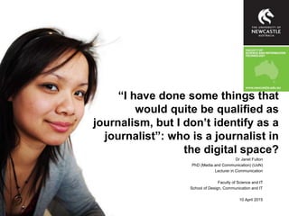“I have done some things that
would quite be qualified as
journalism, but I don’t identify as a
journalist”: who is a journalist in
the digital space?
Dr Janet Fulton
PhD (Media and Communication) (UoN)
Lecturer in Communication
Faculty of Science and IT
School of Design, Communication and IT
10 April 2015
 