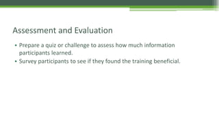 Assessment and Evaluation
• Prepare a quiz or challenge to assess how much information
participants learned.
• Survey participants to see if they found the training beneficial.
 