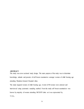 ix
ABSTRACT
The study was cross sectional study design. The main purpose of the study was to determine
knowledge, attitude and practice of self breast examination amongst women of child bearing age
attending Mandera General Hospital clinic.
The study targeted women of child bearing age. A total of 80 women were selected and
interviewed using systematic sampling method. From the study self breast examination was
known by majority of women attending MCH/FP clinic as it was represented by
77.5%.
 