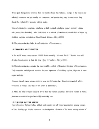 2
Breast pain that persists for more than one month should be evaluated. Lumps in the breasts are
relatively common and are usually not cancerous, but because they may be cancerous, they
should be evaluated by a doctor without delay.
One or both nipples sometimes discharge a fluid. A nipple discharge occurs normally during
milk production (lactation). After child birth or as a result of mechanical stimulation of nipple by
fondling, suckling or irritation (Beer B mark fietcher, Adrew 2003).
Self breast examination helps in early detection of breast cancer.
1.1 PROBLEM STATEMENTS
In the world breast cancer causes 10,000 deaths annually. It is said that 1:17 female born will
develop breast cancer in their life time (Beer B Fietcher J Adrew 2003).
Self breast examination remains the most reliable method of detecting the signs of breast cancer.
Early detection and diagnosis remains the most important of obtaining a prime diagnosis in most
cancer patients.
However though many women notice a lump on the breast, they do not seek medical advice
because it is painless and they do not know its implication.
In Africa the rate of breast cancer is lower than the western countries. However women in Africa
presents at advanced stages hence high mortality rate.
1.2 PURPOSE OF THE STUDY
This is to assess the knowledge, attitude and practice on self breast examination among women
of child bearing age. Create awareness on development of cancer of the breast among women of
 
