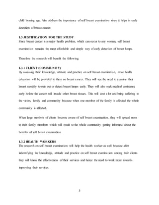 3
child bearing age. Also address the importance of self breast examination since it helps in early
detection of breast cancer.
1.3 JUSTIFICATION FOR THE STUDY
Since breast cancer is a major health problem, which can occur to any woman, self breast
examination remains the most affordable and simple way of early detection of breast lumps.
Therefore the research will benefit the following.
1.3.1 CLIENT (COMMUNITY)
By assessing their knowledge, attitude and practice on self breast examination, more health
education will be provided to them on breast cancer. They will see the need to examine their
breast monthly to rule out or detect breast lumps early. They will also seek medical assistance
early before the cancer will invade other breast tissues. This will cost a lot and bring suffering to
the victim, family and community because when one member of the family is affected the whole
community is affected.
When large numbers of clients become aware of self breast examination, they will spread news
to their family members which will result to the whole community getting informed about the
benefits of self breast examination.
1.3.2 HEALTH WORKERS
The research on self breast examination will help the health worker as well because after
indentifying the knowledge, attitude and practice on self breast examination among their clients
they will know the effectiveness of their services and hence the need to work more towards
improving their services.
 