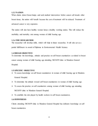 4
1.3.3 NATION
When clients detect breast lumps and seek medical intervention before cancer cell invade other
breast tissue, the nation will benefit because the cost of treatment will be reduced. Treatment of
advanced cancer is very expensive.
The nation will also have healthy women hence a healthy working nation. This will reduce the
morbidity and mortality rate among women of child bearing age.
1.3.4 THE RESEARCHER
The researcher will develop skills, which will help in future researches. It will also act as a
partial fulfillment in award of Diploma in Environmental Health Science.
1.4 BROAD OBJECTIVE
To determine the knowledge, attitude and practice on self breast examination as related to breast
cancer among woman of child bearing age attending MCH/FP clinic in Mandera General
Hospital.
1.5 SPECIFIC OBJECTIVE
 To assess knowledge on self breast examination in woman of child bearing age in Mandera
General Hospital.
 To determine the attitude toward self breast examination in woman of child bearing age.
 To assess the practice on self examination among woman of child bearing age attending
MCH/FP clinic in Mandera General Hospital.
 To establish the role played by health workers in self breast examination.
1.6 HYPOTHESIS
Clients attending MCH/FP clinic in Mandera General Hospital has deficient knowledge on self
breast examination.
 