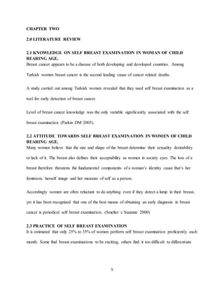 5
CHAPTER TWO
2.0 LITERATURE REVIEW
2.1 KNOWLEDGE ON SELF BREAST EXAMINATION IN WOMAN OF CHILD
BEARING AGE.
Breast cancer appears to be a disease of both developing and developed countries. Among
Turkish women breast cancer is the second leading cause of cancer related deaths.
A study carried out among Turkish women revealed that they used self breast examination as a
tool for early detection of breast cancer.
Level of breast cancer knowledge was the only variable significantly associated with the self
breast examination (Parkin DM 2005).
2.2 ATTITUDE TOWARDS SELF BREAST EXAMINATION IN WOMEN OF CHILD
BEARING AGE.
Many women believe that the size and shape of the breast determine their sexuality desirability
or lack of it. The breast also defines their acceptability as women in society eyes. The loss of a
breast therefore threatens the fundamental components of a woman’s identity cause that’s her
feminism, herself image and her measure of self as a person.
Accordingly women are often reluctant to do anything even if they detect a lump in their breast,
yet it has been recognized that one of the best means of obtaining an early diagnosis in breast
cancer is periodical self breast examination. (Smelter c Suzanne 2000)
2.3 PRACTICE OF SELF BREAST EXAMINATION
It is estimated that only 25% to 35% of women perform self breast examination proficiently each
month. Some find breast examinations to be exciting, others find it too difficult to differentiate
 