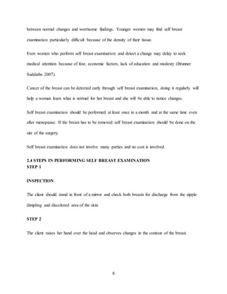 6
between normal changes and worrisome findings. Younger women may find self breast
examination particularly difficult because of the density of their tissue.
Even women who perform self breast examination and detect a change may delay to seek
medical attention because of fear, economic factors, lack of education and modesty (Brunner
Suddaths 2007).
Cancer of the breast can be detected early through self breast examination, doing it regularly will
help a woman learn what is normal for her breast and she will be able to notice changes.
Self breast examination should be performed at least once in a month and at the same time even
after menopause. If the breast has to be removed self breast examination should be done on the
site of the surgery.
Self breast examination does not involve many parties and no cost is involved.
2.4 STEPS IN PERFORMING SELF BREAST EXAMINATION
STEP 1
INSPECTION
The client should stand in front of a mirror and check both breasts for discharge from the nipple
dimpling and discolored area of the skin.
STEP 2
The client raises her hand over the head and observes changes in the contour of the breast.
 