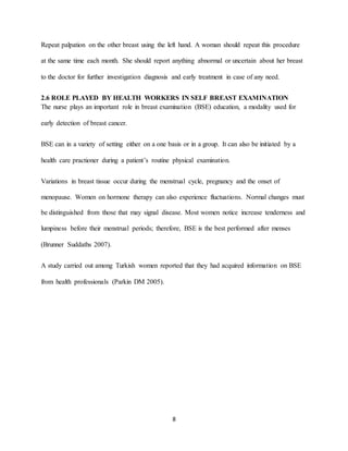 8
Repeat palpation on the other breast using the left hand. A woman should repeat this procedure
at the same time each month. She should report anything abnormal or uncertain about her breast
to the doctor for further investigation diagnosis and early treatment in case of any need.
2.6 ROLE PLAYED BY HEALTH WORKERS IN SELF BREAST EXAMINATION
The nurse plays an important role in breast examination (BSE) education, a modality used for
early detection of breast cancer.
BSE can in a variety of setting either on a one basis or in a group. It can also be initiated by a
health care practioner during a patient’s routine physical examination.
Variations in breast tissue occur during the menstrual cycle, pregnancy and the onset of
menopause. Women on hormone therapy can also experience fluctuations. Normal changes must
be distinguished from those that may signal disease. Most women notice increase tenderness and
lumpiness before their menstrual periods; therefore, BSE is the best performed after menses
(Brunner Suddaths 2007).
A study carried out among Turkish women reported that they had acquired information on BSE
from health professionals (Parkin DM 2005).
 