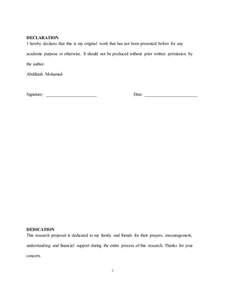 i
DECLARATION
1 hereby declares that this is my original work that has not been presented before for any
academic purpose or otherwise. It should not be produced without prior written permission by
the author.
Abdifatah Mohamed
Signature: _______________________ Date: ________________________
DEDICATION
This research proposal is dedicated to my family and friends for their prayers, encouragement,
understanding and financial support during the entire process of this research. Thanks for your
concern.
 