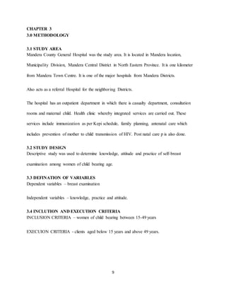 9
CHAPTER 3
3.0 METHODOLOGY
3.1 STUDY AREA
Mandera County General Hospital was the study area. It is located in Mandera location,
Municipality Division, Mandera Central District in North Eastern Province. It is one kilometer
from Mandera Town Centre. It is one of the major hospitals from Mandera Districts.
Also acts as a referral Hospital for the neighboring Districts.
The hospital has an outpatient department in which there is casualty department, consultation
rooms and maternal child. Health clinic whereby integrated services are carried out. These
services include immunization as per Kepi schedule, family planning, antenatal care which
includes prevention of mother to child transmission of HIV. Post natal care p is also done.
3.2 STUDY DESIGN
Descriptive study was used to determine knowledge, attitude and practice of self-breast
examination among women of child bearing age.
3.3 DEFINATION OF VARIABLES
Dependent variables – breast examination
Independent variables – knowledge, practice and attitude.
3.4 INCLUTION AND EXECUTION CRITERIA
INCLUSION CRITERIA – women of child bearing between 15-49 years
EXECUION CRITERIA - clients aged below 15 years and above 49 years.
 