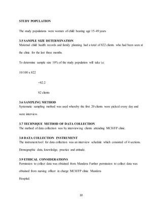10
STUDY POPULATION
The study populations were women of child bearing age 15-49 years
3.5 SAMPLE SIZE DETERMINATION
Maternal child health records and family planning had a total of 822 clients who had been seen at
the clinic for the last three months.
To determine sample size 10% of the study population will take i.e.
10/100 x 822
=82.2
82 clients
3.6 SAMPLING METHOD
Systematic sampling method was used whereby the first 20 clients were picked every day and
were interview.
3.7 TECHNIQUE METHOD OF DATA COLLECTION
The method of data collection was by interviewing clients attending MCH/FP clinic.
3.8 DATA COLLECTION INSTRUMENT
The instrument/tool for data collection was an interview schedule which consisted of 4 sections.
Demographic data, knowledge, practice and attitude.
3.9 ETHICAL CONSIDERATIONS
Permission to collect data was obtained from Mandera Further permission to collect data was
obtained from nursing officer in charge MCH/FP clinic Mandera
Hospital.
 