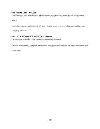 11
3.10 STUDY LIMITATIONS
Time to collect data was too short. Harsh weather condition data was collected during winter
season.
Lack of enough resources in terms of money to train more people to collect data making data
collecting difficult.
3.11 DATA ANALYSIS AND PRESENTATION
The interview schedules were checked for errors and corrected.
The data was manually analyzed and findings were presented in tables, bar charts histograms and
percentages.
 