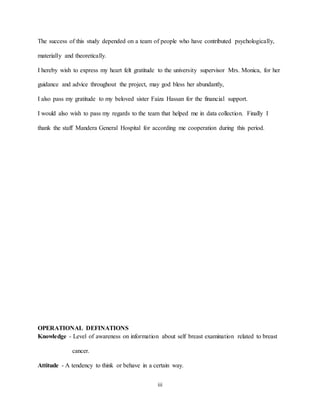 iii
The success of this study depended on a team of people who have contributed psychologically,
materially and theoretically.
I hereby wish to express my heart felt gratitude to the university supervisor Mrs. Monica, for her
guidance and advice throughout the project, may god bless her abundantly,
I also pass my gratitude to my beloved sister Faiza Hassan for the financial support.
I would also wish to pass my regards to the team that helped me in data collection. Finally I
thank the staff Mandera General Hospital for according me cooperation during this period.
OPERATIONAL DEFINATIONS
Knowledge - Level of awareness on information about self breast examination related to breast
cancer.
Attitude - A tendency to think or behave in a certain way.
 