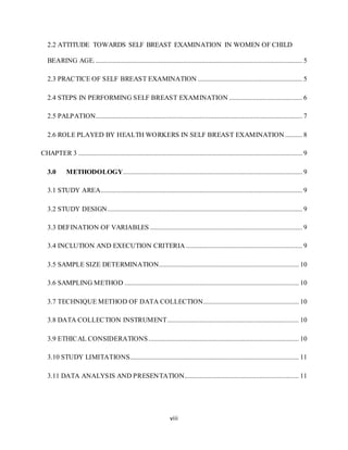 viii
2.2 ATTITUDE TOWARDS SELF BREAST EXAMINATION IN WOMEN OF CHILD
BEARING AGE.......................................................................................................................... 5
2.3 PRACTICE OF SELF BREAST EXAMINATION ............................................................. 5
2.4 STEPS IN PERFORMING SELF BREAST EXAMINATION ........................................... 6
2.5 PALPATION......................................................................................................................... 7
2.6 ROLE PLAYED BY HEALTH WORKERS IN SELF BREAST EXAMINATION .......... 8
CHAPTER 3 ................................................................................................................................... 9
3.0 METHODOLOGY......................................................................................................... 9
3.1 STUDY AREA...................................................................................................................... 9
3.2 STUDY DESIGN.................................................................................................................. 9
3.3 DEFINATION OF VARIABLES ......................................................................................... 9
3.4 INCLUTION AND EXECUTION CRITERIA .................................................................... 9
3.5 SAMPLE SIZE DETERMINATION.................................................................................. 10
3.6 SAMPLING METHOD ...................................................................................................... 10
3.7 TECHNIQUE METHOD OF DATA COLLECTION........................................................ 10
3.8 DATA COLLECTION INSTRUMENT............................................................................. 10
3.9 ETHICAL CONSIDERATIONS........................................................................................ 10
3.10 STUDY LIMITATIONS................................................................................................... 11
3.11 DATA ANALYSIS AND PRESENTATION................................................................... 11
 