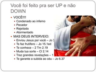 VOCÊ!!!!Condenado ao infernoPecadorRejeitadoAtormentadoMAS DEUS INTERVEIO:Enviou Jesus por você – Jo 3.16Te faz frutífero – Jo 15.1edTe conhece – 2 Tm 2.19Muda tua sorte – Cl 2.14Traz grandes revelações – 1 Co 2.9Te garante a subida ao céu – Jo 6.37Você foi feito pra ser UP e não DOWN