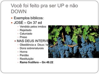 Você foi feito pra ser UP e não DOWNExemplos bíblicos:JOSÉ – Gn 37 edVendido pelos irmãosRejeitadoCaluniadoPresoMAS DEUS INTERVEIO:Obediência a  Deus / temorDons sobrenaturaisHonraPerdãoRestituiçãoRamo frutífero – Gn 49.22