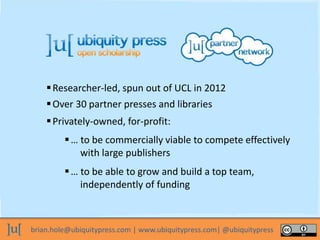 brian.hole@ubiquitypress.com | www.ubiquitypress.com| @ubiquitypress
Researcher-led, spun out of UCL in 2012
… to be commercially viable to compete effectively
with large publishers
… to be able to grow and build a top team,
independently of funding
Privately-owned, for-profit:
Over 30 partner presses and libraries
 