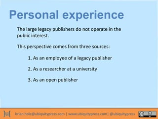 brian.hole@ubiquitypress.com | www.ubiquitypress.com| @ubiquitypress
Personal experience
The large legacy publishers do not operate in the
public interest.
1. As an employee of a legacy publisher
2. As a researcher at a university
3. As an open publisher
This perspective comes from three sources:
 