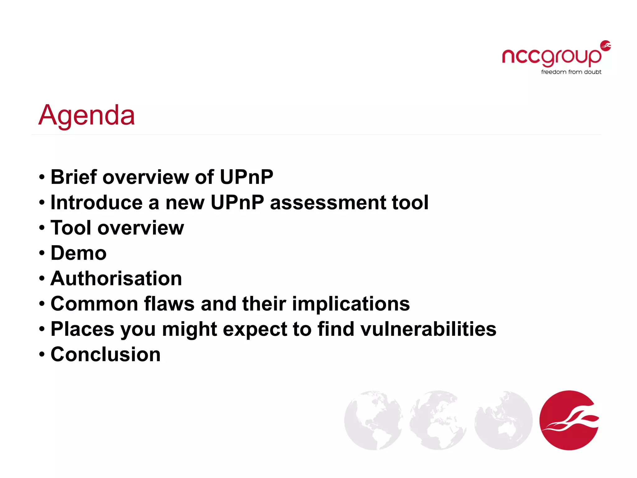 Agenda
• Brief overview of UPnP
• Introduce a new UPnP assessment tool
• Tool overview
• Demo
• Authorisation
• Common flaws and their implications
• Places you might expect to find vulnerabilities
• Conclusion
 