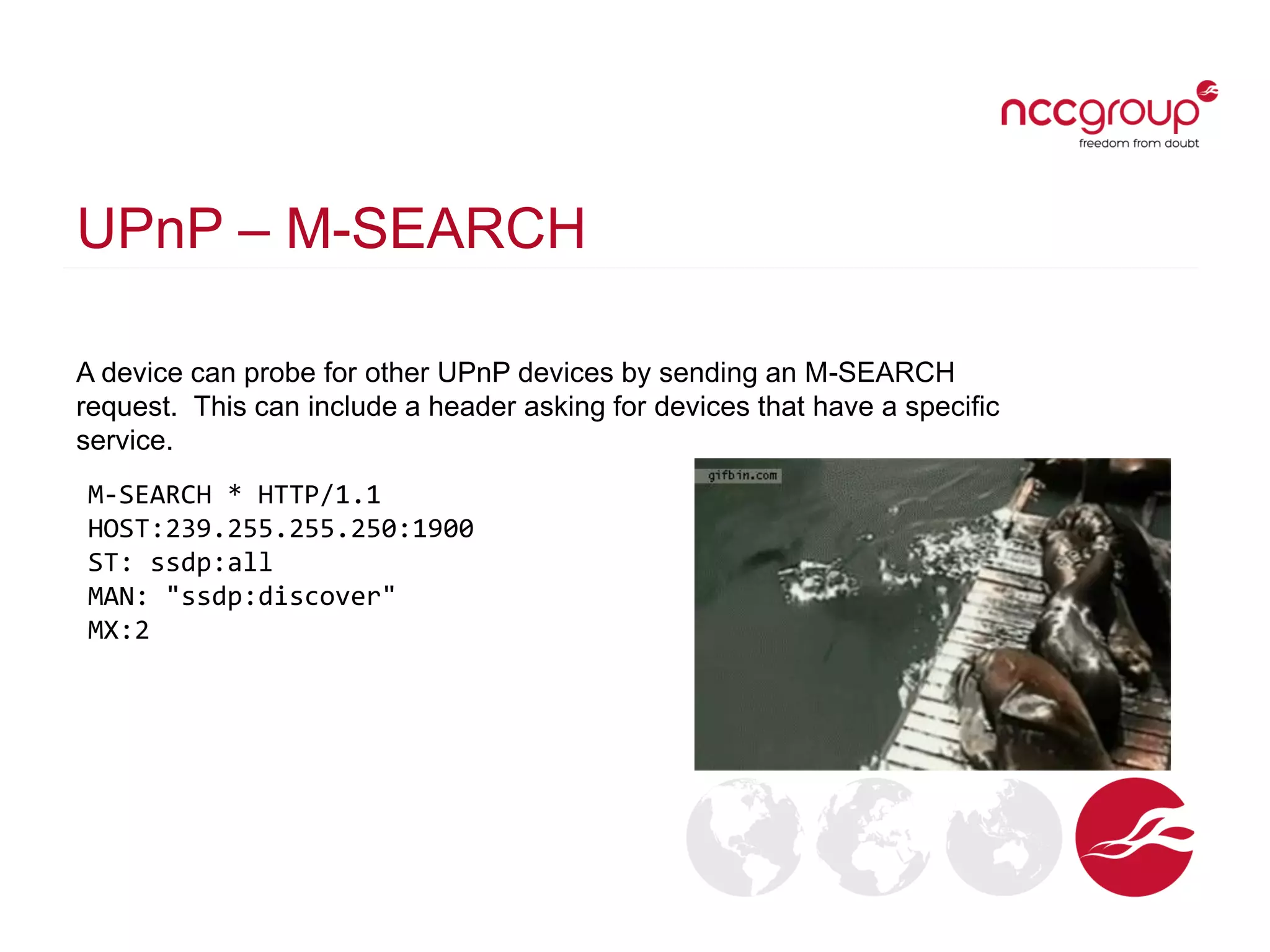 UPnP – M-SEARCH
A device can probe for other UPnP devices by sending an M-SEARCH
request. This can include a header asking for devices that have a specific
service.
M-SEARCH * HTTP/1.1
HOST:239.255.255.250:1900
ST: ssdp:all
MAN: "ssdp:discover"
MX:2
 