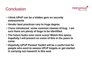Conclusion
• I think UPnP can be a hidden gem on security
assessments
• Vendor best practices vary to huge degree
• I have...