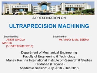 A PRESENTATION ON
ULTRAPRECISION MACHINING
Submitted by: Submitted to:
ANKIT SINGLA Mr. VINAY & Ms. SEEMA
MAHTO
(1/15/FET/BME/1/010)
Department of Mechanical Engineering
Faculty of Engineering & Technology
Manav Rachna International Institute of Research & Studies
Faridabad (Haryana)
Academic Session: July 2018 - Dec 2018
 