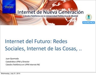Internet	
  del	
  Futuro:	
  Redes	
  
     Sociales,	
  Internet	
  de	
  las	
  Cosas,	
  ..
      Juan	
  Quemada
      Catedrá:co	
  UPM	
  y	
  Director
      Cátedra	
  Telefónica	
  en	
  UPM	
  Internet	
  NG



Wednesday, July 21, 2010
 