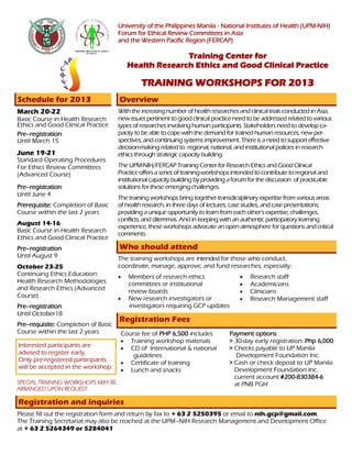University of the Philippines Manila - National Institutes of Health (UPM-NIH)
Forum for Ethical Review Committees in Asia
and the Western Pacific Region (FERCAP)
Training Center for
Health Research Ethics and Good Clinical Practice
TRAINING WORKSHOPS FOR 2013
Schedule for 2013
Interested participants are
advised to register early.
Only pre-registered participants
will be accepted in the workshop.
SPECIAL TRAINING WORKSHOPS MAY BE
ARRANGED UPON REQUEST.
Registration and inquiries
Please fill out the registration form and return by fax to + 63 2 5250395 or email to nih.gcp@gmail.com.
The Training Secretariat may also be reached at the UPM–NIH Research Management and Development Office
at + 63 2 5264349 or 5284041
Overview
With the increasing number of health researches andclinical trials conducted in Asia,
new issues pertinent togoodclinical practice needto be addressed related to various
types of researches involving human participants. Stakeholders need to developca-
pacity to be able tocopewith the demand fortrained human resources, new per-
spectives, and continuing systems improvement. There is a need tosupport effective
decision-making related to regional, national, and institutional policies in research
ethics through strategic capacity building.
The UPM-NIH/FERCAP Training CenterforResearch Ethics and GoodClinical
Practice offers a series of training-workshops intendedto contribute toregional and
institutional capacity building by providing aforumforthe discussion of practicable
solutions forthese emerging challenges.
The training workshops bring togethertransdicsiplinary expertise from various areas
of health research, in three days of lectures, case studies, and case presentations;
providing aunique opportunity to learn from each other’s expertise, challenges,
conflicts, and dilemmas. And in keeping with an authentic participatory learning
experience, these workshops advocate an open atmosphere forquestions andcritical
comments.
Who should attend
The training workshops are intended for those who conduct,
coordinate, manage, approve, and fund researches, especially:
 Members of research ethics
committees or institutional
review boards
 New research investigators or
investigators requiring GCP updates
March 20-22
Basic Course in Health Research
Ethics and Good Clinical Practice
Pre–registration
Until March 15
June 19-21
Standard Operating Procedures
For Ethics Review Committees
(Advanced Course)
Pre–registration
Until June 4
Prerequisite: Completion of Basic
Course within the last 2 years
August 14-16
Basic Course in Health Research
Ethics and Good Clinical Practice
Pre–registration
Until August 9
October 23-25
Continuing Ethics Education:
Health Research Methodologies
and Research Ethics (Advanced
Course)
Pre–registration
Until October18
Pre–requisite: Completion of Basic
Course within the last 2 years
Registration Fees
Course fee of PHP 6,500 includes
 Training workshop materials
 CD of International & national
guidelines
 Certificate of training
 Lunch and snacks
Payment options
> 30-day early registration: Php 6,000
> Checks payable to UP Manila
Development Foundation Inc.
> Cash or check deposit to UP Manila
Development Foundation Inc.
current account #200-830384-6
at PNB PGH
 Research staff
 Academicians
 Clinicians
 Research Management staff
 