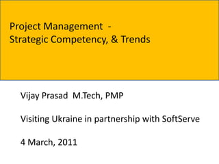 Project Management -
Strategic Competency, & Trends




  Vijay Prasad M.Tech, PMP

  Visiting Ukraine in partnership with SoftServe

  4 March, 2011
 