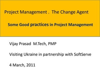 Project Management . The Change Agent

 Some Good practices in Project Management



  Vijay Prasad M.Tech, PMP

  Visiting Ukraine in partnership with SoftServe

  4 March, 2011
 