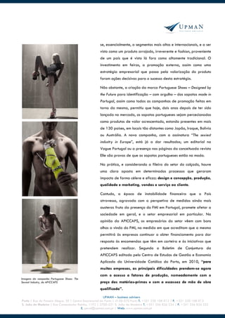 se, essencialmente, a segmentos mais altos e internacionais, e a ser
                                                   visto como um produto arrojado, irreverente e fashion, proveniente
                                                   de um país que é visto lá fora como altamente tradicional. O
                                                   investimento em feiras, a promoção externa, assim como uma
                                                   estratégia empresarial que passa pela valorização do produto
                                                   foram ações decisivas para o sucesso desta estratégia.

                                                   Não obstante, a criação da marca Portuguese Shoes – Designed by
                                                   the Future para identificação – com orgulho – dos sapatos made in
                                                   Portugal, assim como todas as campanhas de promoção feitas em
                                                   torno da mesma, permitiu que hoje, dois anos depois de ter sido
                                                   lançada no mercado, os sapatos portugueses sejam percecionados
                                                   como produtos de valor acrescentado, estando presentes em mais
                                                   de 130 países, em locais tão distantes como Japão, Iraque, Bolívia
                                                   ou Austrália. A nova campanha, com a assinatura “The sexiest
                                                   industry in Europe”, está já a dar resultados; um editorial na
                                                   Vogue Portugal ou a presença nas páginas da conceituada revista
                                                   Elle são provas de que os sapatos portugueses estão na moda.

                                                   Na prática, e considerando a fileira do setor do calçado, houve
                                                   uma clara aposta em determinados processos que geraram
                                                   impacto de forma célere e eficaz: design e concepção, produção,
                                                   qualidade e marketing, vendas e serviço ao cliente.

                                                   Contudo, a época de instabilidade financeira que o País
                                                   atravessa, agravada com a perspetiva de medidas ainda mais
                                                   austeras fruto da presença do FMI em Portugal, promete afetar a
                                                   sociedade em geral, e o setor empresarial em particular. Na
                                                   opinião da APICCAPS, os empresários do setor vêem com bons
                                                   olhos a vinda do FMI, na medida em que acreditam que a mesma
                                                   permitirá às empresas continuar a obter financiamento para dar
                                                   resposta às encomendas que têm em carteira e às iniciativas que
                                                   pretendem realizar. Segundo o Boletim de Conjuntura da
                                                   APICCAPS editado pelo Centro de Estudos de Gestão e Economia
                                                   Aplicada da Universidade Católica do Porto, em 2010, “para
                                                   muitas empresas, as principais dificuldades prendem-se agora
                                                   com o acesso a fatores de produção, nomeadamente com o
Imagens da campanha Portuguese Shoes: The
Sexiest Industry, da APICCAPS                      preço das matérias-primas e com a escassez de mão de obra
                                                   qualificada”.
                                                         UPMAN – business advisers
Porto | Rua do Passeio Alegre, 20 | Centro Empresarial do Porto | 4150-570 Porto T. +351 220 108 012 | F. +351 220 108 013
S. João da Madeira | Rua Comendador Raínho, 1192 | 3700-231 S. João da Madeira T. +351 256 826 234 | F. +351 256 826 252
                                          E. geral@upman.com.pt | Web: www.upman.com.pt
 