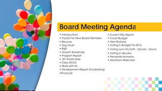 Board Meeting Agenda
• Introductions
• Packet for New Board Members
• Org Chart
• Resume
• R&R
• Growth Roadmap
• JD's Road Map
• Program Report
• Class DOJO
• Work with Iris
•Financial
• Development Report (Fundraising)
• Current P&L Report
• Future Budget
• New Business
• Voting in Budget For 2016
• Voting Lynn Sty forth - Donors - Grove
• Voting in Minutes
• Fernando-Humana
• Abraham-Weirchert