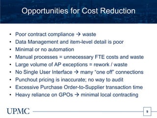 Opportunities for Cost Reduction

•   Poor contract compliance  waste
•   Data Management and item-level detail is poor
•   Minimal or no automation
•   Manual processes = unnecessary FTE costs and waste
•   Large volume of AP exceptions = rework / waste
•   No Single User Interface  many “one off” connections
•   Punchout pricing is inaccurate; no way to audit
•   Excessive Purchase Order-to-Supplier transaction time
•   Heavy reliance on GPOs  minimal local contracting


                                                            9
 