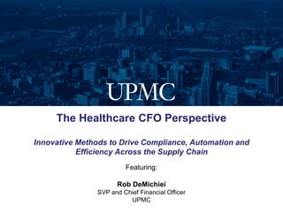 The Healthcare CFO Perspective

Innovative Methods to Drive Compliance, Automation and
           Efficiency Across the Supply Chain
                        Featuring:

                     Rob DeMichiei
               SVP and Chief Financial Officer
                         UPMC
 