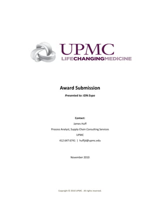 Award Submission
            Presented to: IDN Expo




                      Contact:
                     James Huff
Process Analyst, Supply Chain Consulting Services
                       UPMC
       412.647.6741 | huffjd@upmc.edu




                  November 2010




      Copyright © 2010 UPMC. All rights reserved.
 