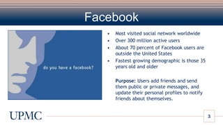 FacebookMost visited social network worldwideOver 300 million active usersAbout 70 percent of Facebook users are outside the United States Fastest growing demographic is those 35 years old and older	Purpose: Users add friends and send them public or private messages, and update their personal profiles to notify friends about themselves.
