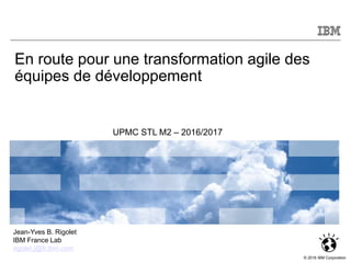 © 2012 IBM Corporation
© 2016 IBM Corporation
Jean-Yves B. Rigolet
IBM France Lab
rigolet.j@fr.ibm.com
Module NI514
En route pour une transformation agile des
équipes de développement
UPMC STL M2 – 2016/2017
 