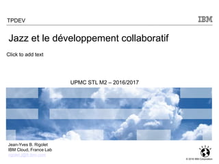 Click to add text
© 2016 IBM Corporation
Jazz et le développement collaboratif
Jean-Yves B. Rigolet
IBM Cloud, France Lab
rigolet.j@fr.ibm.com
TPDEV
UPMC STL M2 – 2016/2017
 