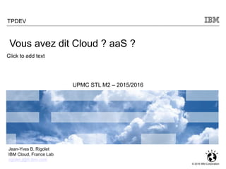 Click to add text
© 2016 IBM Corporation
TPDEV
UPMC STL M2 – 2015/2016
Jean-Yves B. Rigolet
IBM Cloud, France Lab
rigolet.j@fr.ibm.com
Vous avez dit Cloud ? aaS ?
 