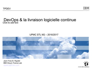 Click to add text
© 2016 IBM Corporation
TPDEV
UPMC STL M2 – 2016/2017
Jean-Yves B. Rigolet
IBM Cloud, France Lab
rigolet.j@fr.ibm.com
DevOps & la livraison logicielle continue
 