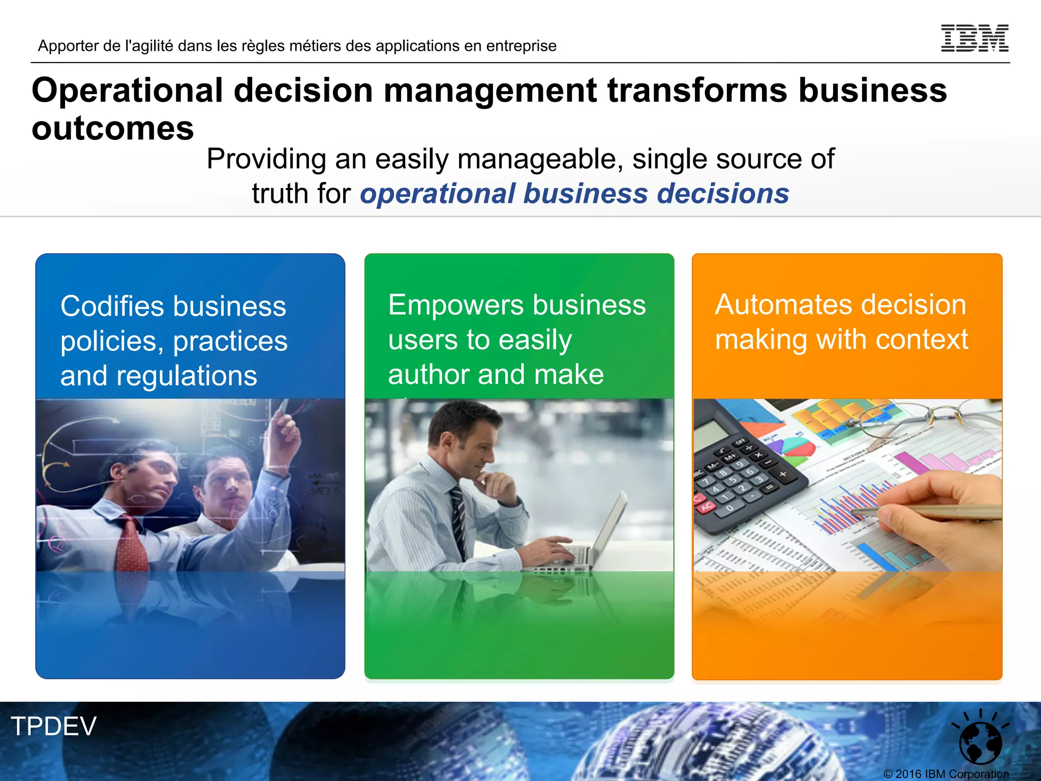 © 2016 IBM Corporation
Apporter de l'agilité dans les règles métiers des applications en entreprise
TPDEV
Providing an easily manageable, single source of
truth for operational business decisions
Codifies business
policies, practices
and regulations
Empowers business
users to easily
author and make
changes
Automates decision
making with context
Operational decision management transforms business
outcomes
 