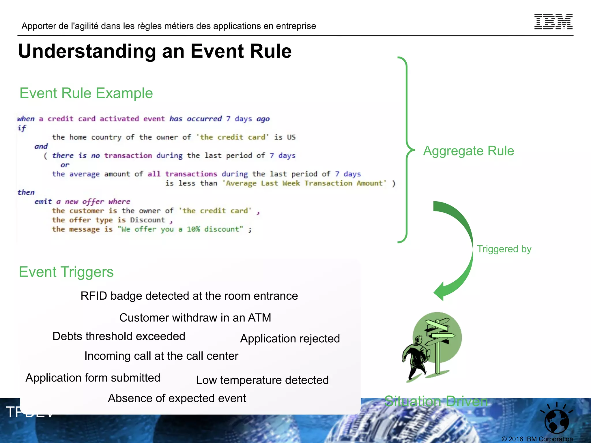 © 2016 IBM Corporation
Apporter de l'agilité dans les règles métiers des applications en entreprise
TPDEV
Event Rule Example
Aggregate Rule
Situation Driven
Triggered by
Event Triggers
Customer withdraw in an ATM
Incoming call at the call center
RFID badge detected at the room entrance
Debts threshold exceeded
Application form submitted
Application rejected
Low temperature detected
Absence of expected event
Understanding an Event Rule
 