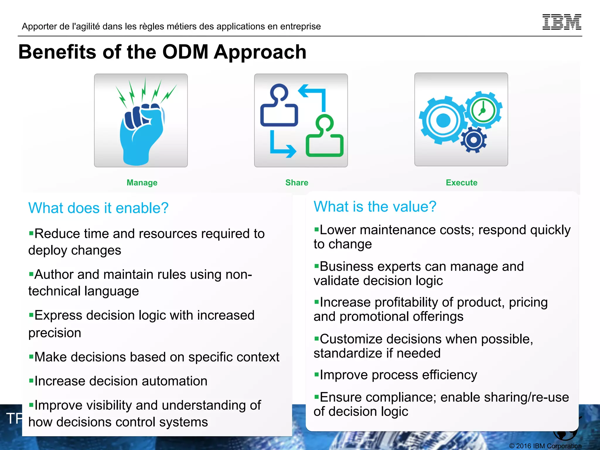 © 2016 IBM Corporation
Apporter de l'agilité dans les règles métiers des applications en entreprise
TPDEV
What does it enable?
§Reduce time and resources required to
deploy changes
§Author and maintain rules using non-
technical language
§Express decision logic with increased
precision
§Make decisions based on specific context
§Increase decision automation
§Improve visibility and understanding of
how decisions control systems
What is the value?
§Lower maintenance costs; respond quickly
to change
§Business experts can manage and
validate decision logic
§Increase profitability of product, pricing
and promotional offerings
§Customize decisions when possible,
standardize if needed
§Improve process efficiency
§Ensure compliance; enable sharing/re-use
of decision logic
Manage Execute
Share
Benefits of the ODM Approach
 