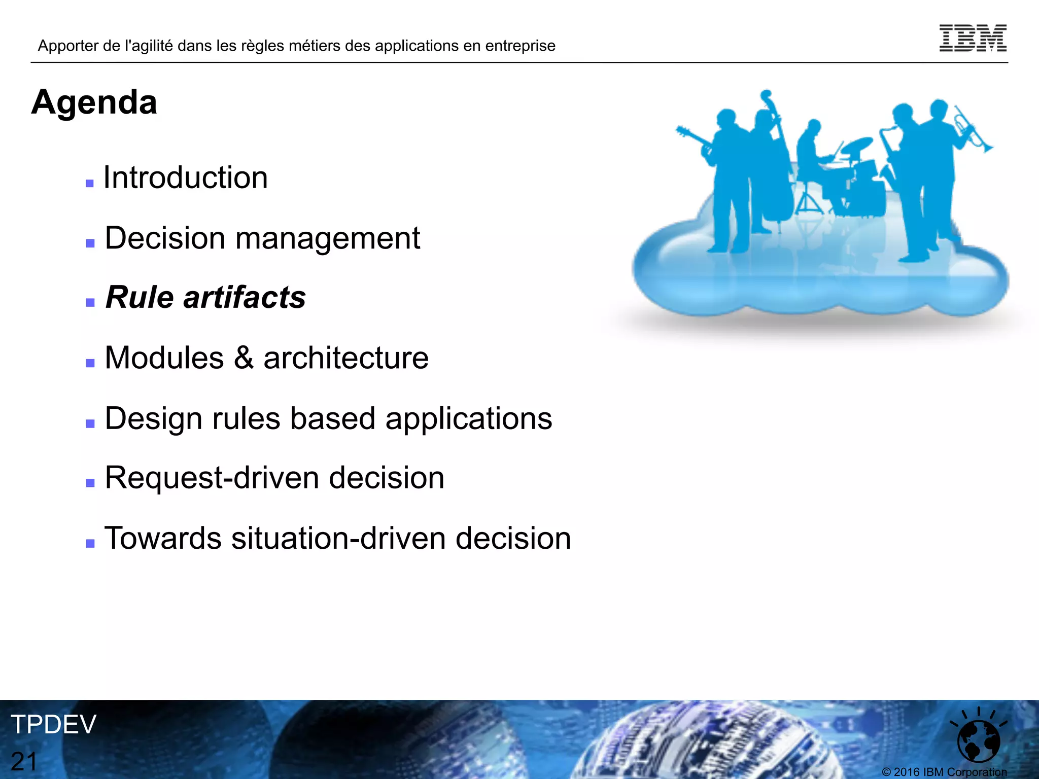 © 2016 IBM Corporation
Apporter de l'agilité dans les règles métiers des applications en entreprise
TPDEV
21
Agenda
n Introduction
n Decision management
n Rule artifacts
n Modules & architecture
n Design rules based applications
n Request-driven decision
n Towards situation-driven decision
 