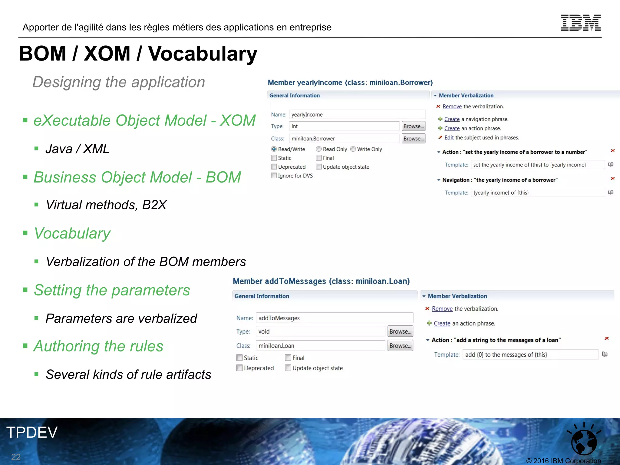 © 2016 IBM Corporation
Apporter de l'agilité dans les règles métiers des applications en entreprise
TPDEV
Designing the application
22
BOM / XOM / Vocabulary
§ eXecutable Object Model - XOM
§ Java / XML
§ Business Object Model - BOM
§ Virtual methods, B2X
§ Vocabulary
§ Verbalization of the BOM members
§ Setting the parameters
§ Parameters are verbalized
§ Authoring the rules
§ Several kinds of rule artifacts
 