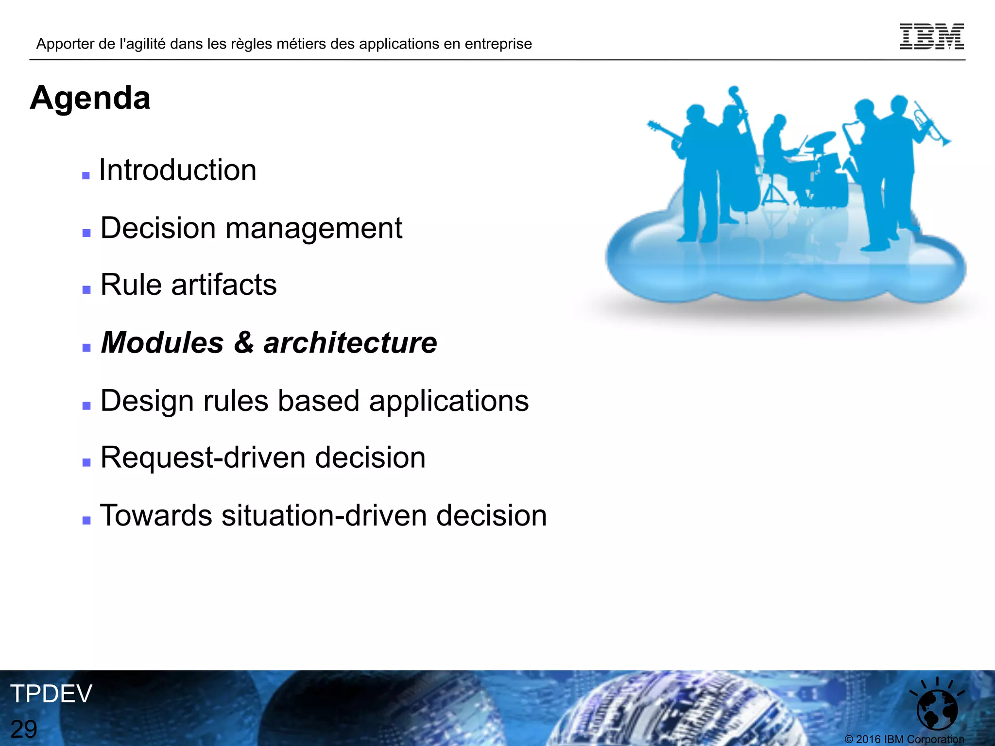 © 2016 IBM Corporation
Apporter de l'agilité dans les règles métiers des applications en entreprise
TPDEV
29
Agenda
n Introduction
n Decision management
n Rule artifacts
n Modules & architecture
n Design rules based applications
n Request-driven decision
n Towards situation-driven decision
 