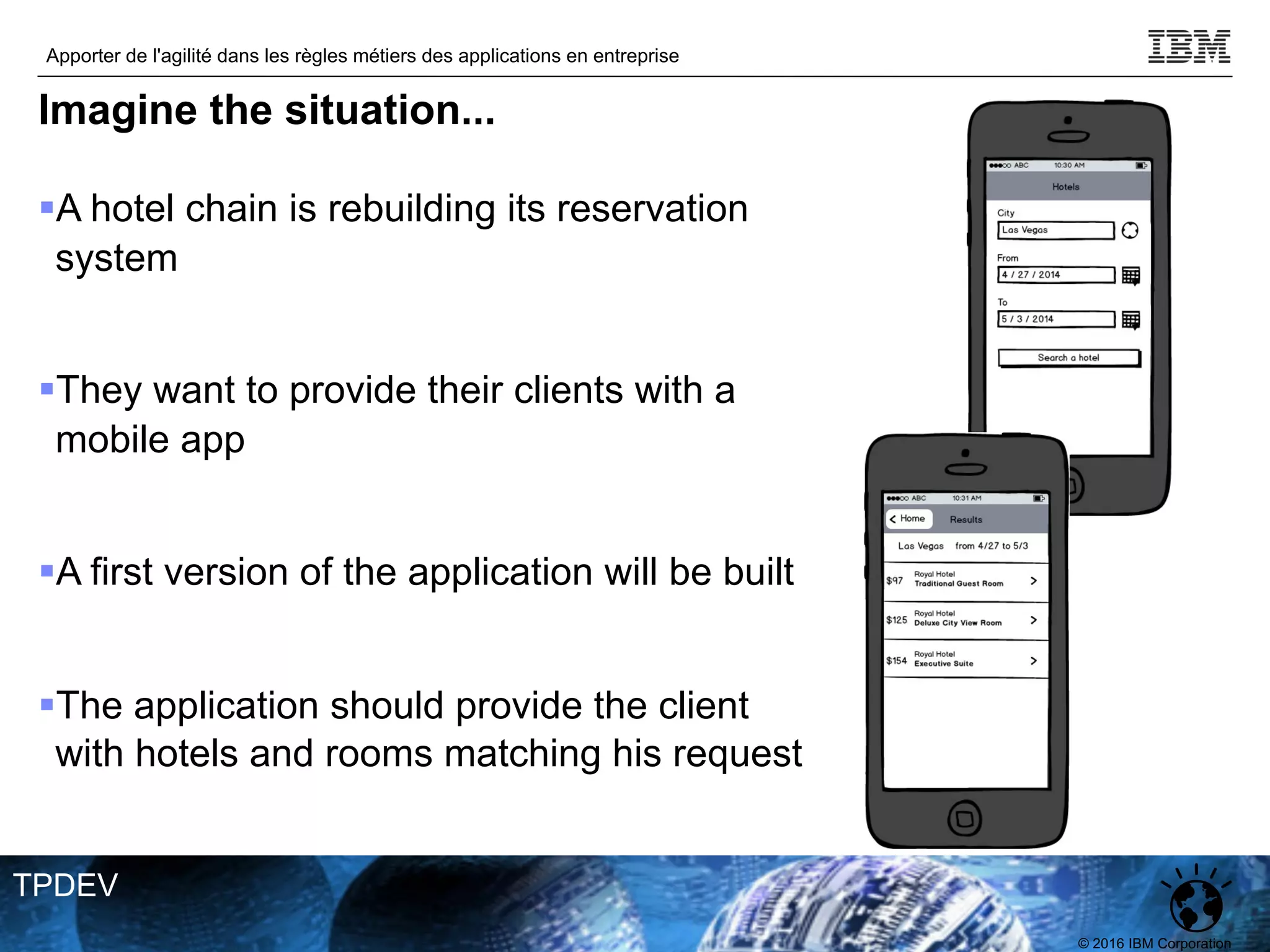 © 2016 IBM Corporation
Apporter de l'agilité dans les règles métiers des applications en entreprise
TPDEV
Imagine the situation...
§A hotel chain is rebuilding its reservation
system
§They want to provide their clients with a
mobile app
§A first version of the application will be built
§The application should provide the client
with hotels and rooms matching his request
 