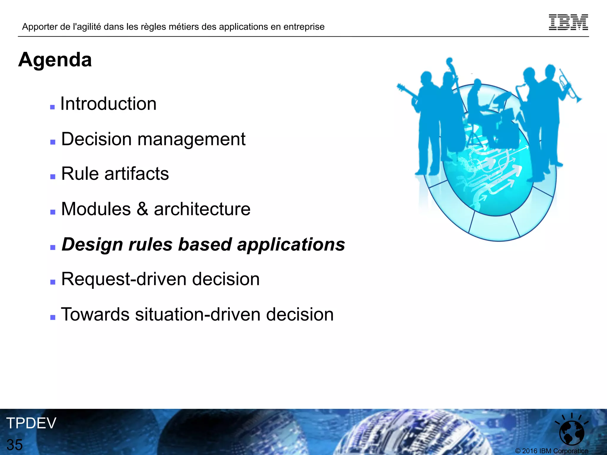 © 2016 IBM Corporation
Apporter de l'agilité dans les règles métiers des applications en entreprise
TPDEV
35
Agenda
n Introduction
n Decision management
n Rule artifacts
n Modules & architecture
n Design rules based applications
n Request-driven decision
n Towards situation-driven decision
 