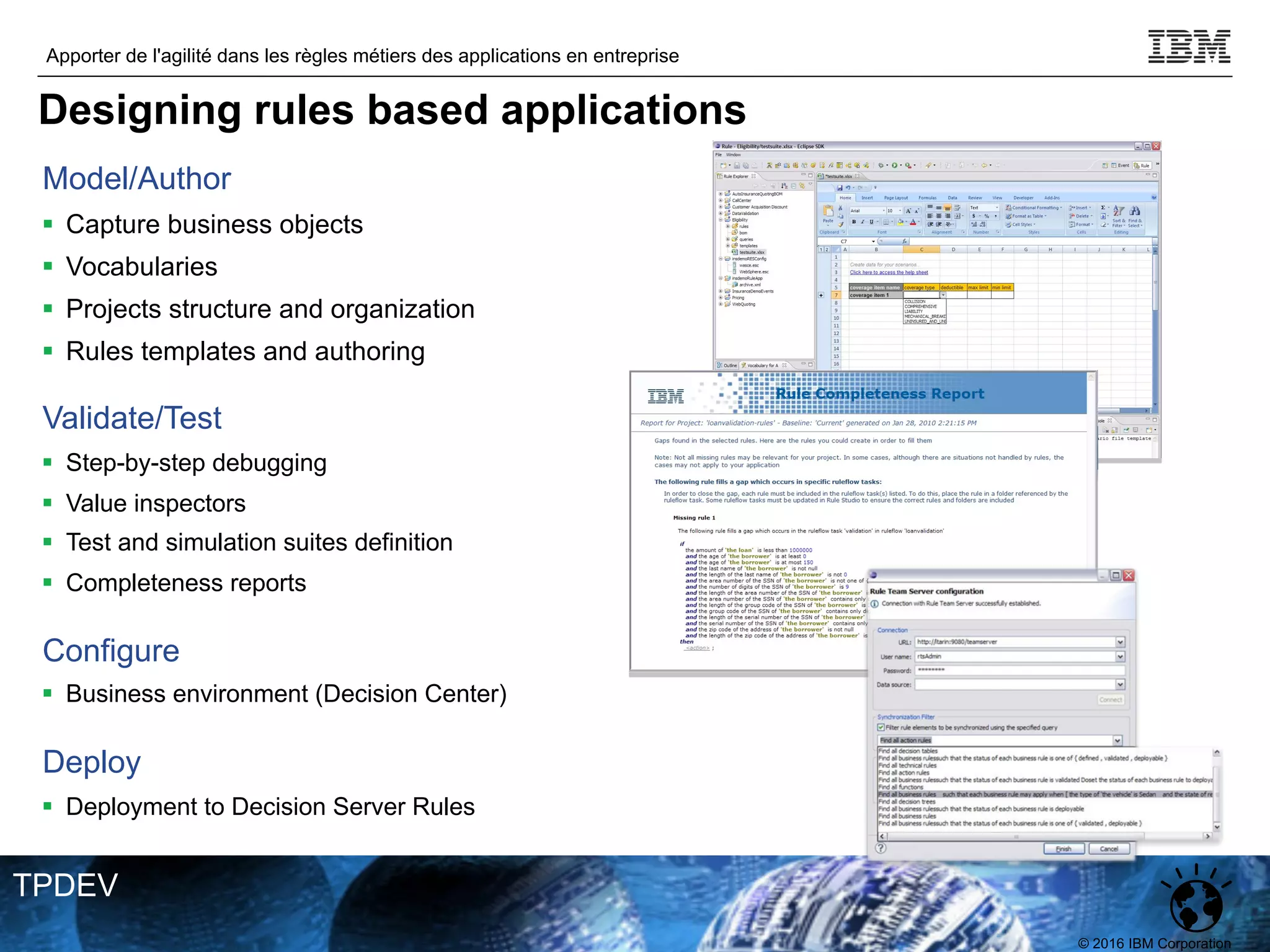 © 2016 IBM Corporation
Apporter de l'agilité dans les règles métiers des applications en entreprise
TPDEV
Model/Author
§ Capture business objects
§ Vocabularies
§ Projects structure and organization
§ Rules templates and authoring
Validate/Test
§ Step-by-step debugging
§ Value inspectors
§ Test and simulation suites definition
§ Completeness reports
Configure
§ Business environment (Decision Center)
Deploy
§ Deployment to Decision Server Rules
Designing rules based applications
 