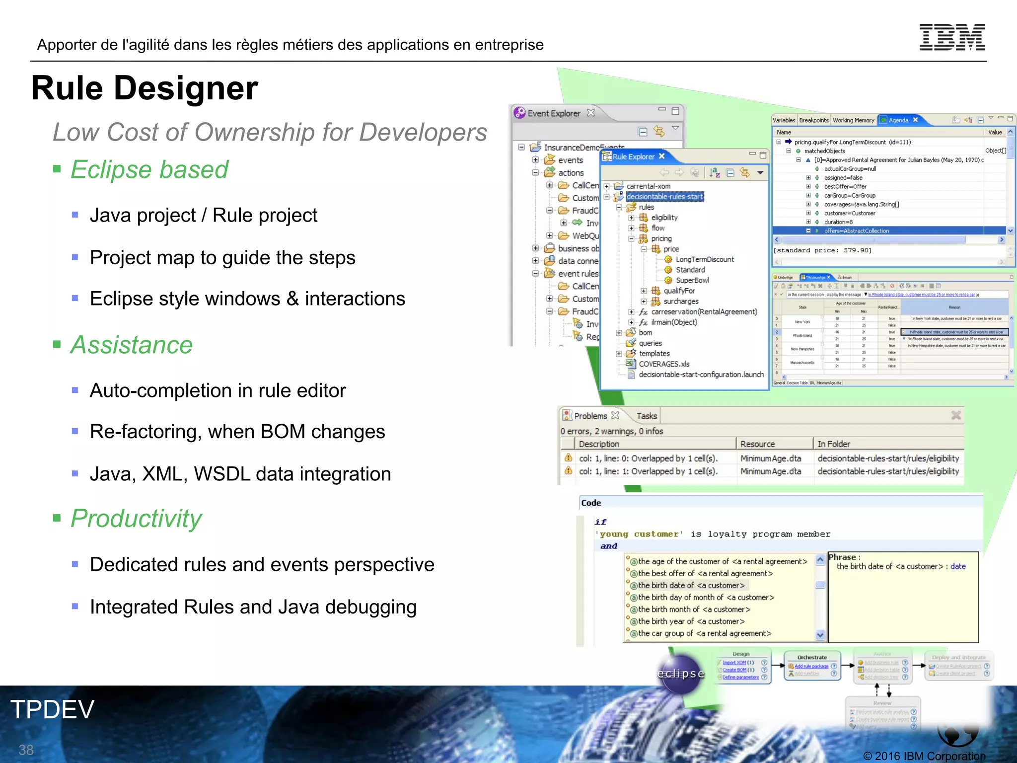 © 2016 IBM Corporation
Apporter de l'agilité dans les règles métiers des applications en entreprise
TPDEV
§ Eclipse based
§ Java project / Rule project
§ Project map to guide the steps
§ Eclipse style windows & interactions
§ Assistance
§ Auto-completion in rule editor
§ Re-factoring, when BOM changes
§ Java, XML, WSDL data integration
§ Productivity
§ Dedicated rules and events perspective
§ Integrated Rules and Java debugging
Low Cost of Ownership for Developers
38
Rule Designer
 